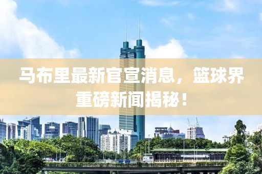马布里最新官宣消息，篮球界重磅新闻揭秘！