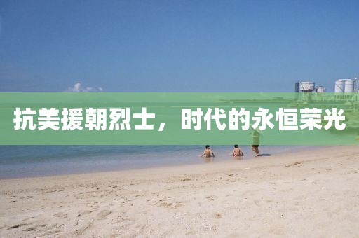 抗美援朝烈士，时代的永恒荣光