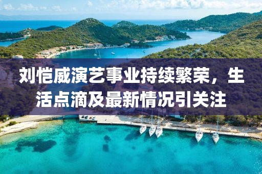 刘恺威演艺事业持续繁荣，生活点滴及最新情况引关注