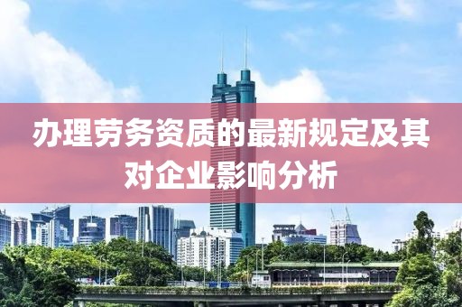 办理劳务资质的最新规定及其对企业影响分析