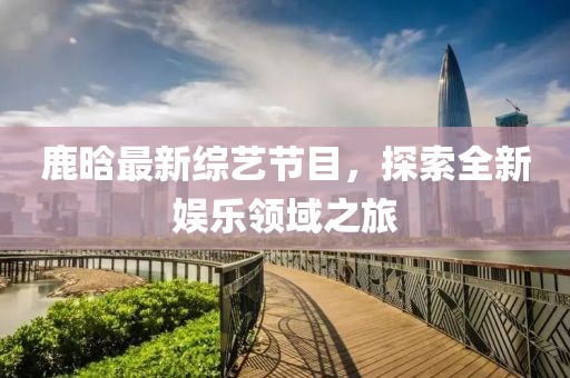 鹿晗最新综艺节目，探索全新娱乐领域之旅