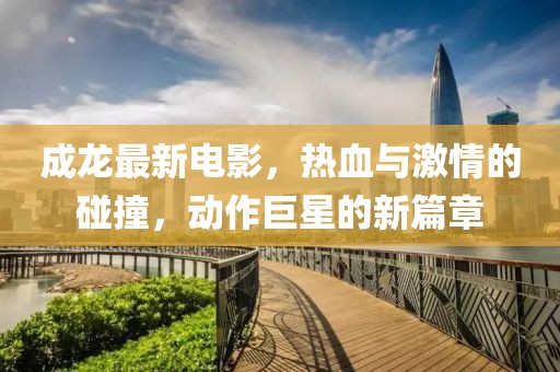 成龙最新电影，热血与激情的碰撞，动作巨星的新篇章