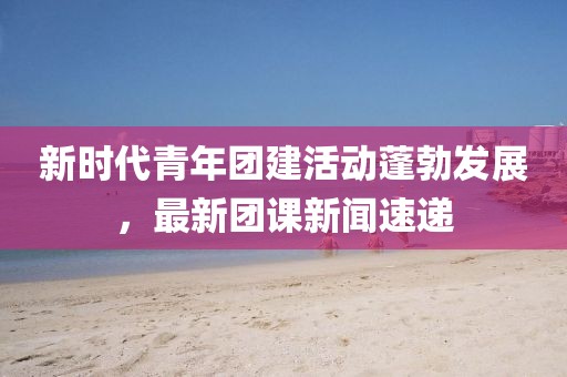 新时代青年团建活动蓬勃发展，最新团课新闻速递