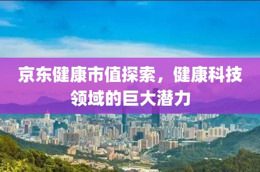 京东健康市值探索，健康科技领域的巨大潜力