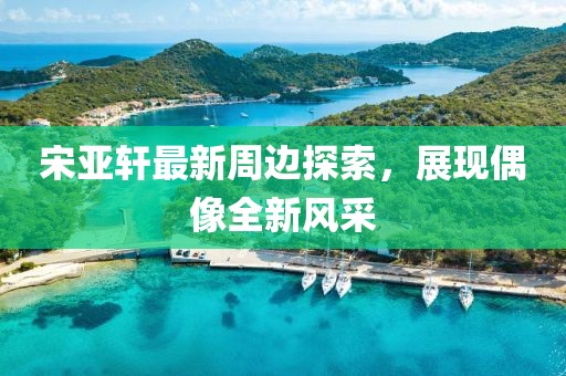 宋亚轩最新周边探索，展现偶像全新风采