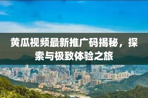 黄瓜视频最新推广码揭秘，探索与极致体验之旅
