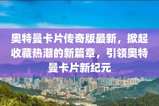 奥特曼卡片传奇版最新，掀起收藏热潮的新篇章，引领奥特曼卡片新纪元