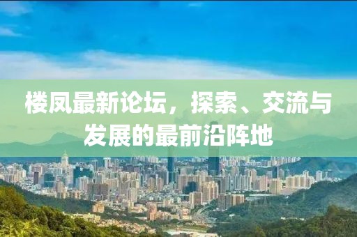 楼凤最新论坛，探索、交流与发展的最前沿阵地