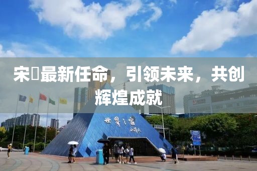 宋鹍最新任命，引领未来，共创辉煌成就