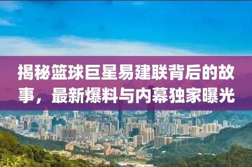 揭秘篮球巨星易建联背后的故事，最新爆料与内幕独家曝光
