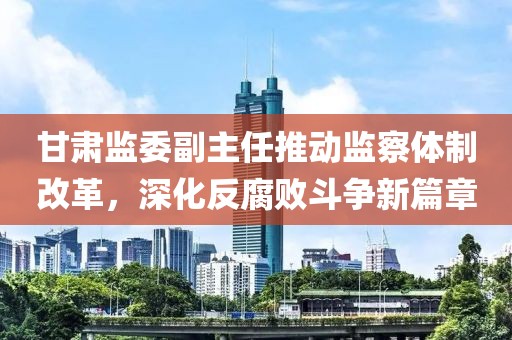 甘肃监委副主任推动监察体制改革，深化反腐败斗争新篇章