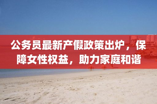 公务员最新产假政策出炉，保障女性权益，助力家庭和谐