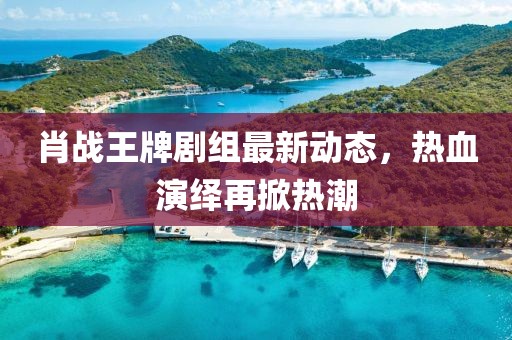 肖战王牌剧组最新动态，热血演绎再掀热潮