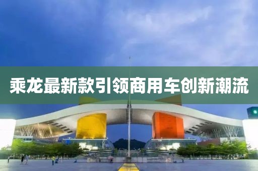乘龙最新款引领商用车创新潮流