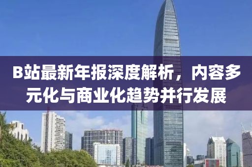 B站最新年报深度解析，内容多元化与商业化趋势并行发展