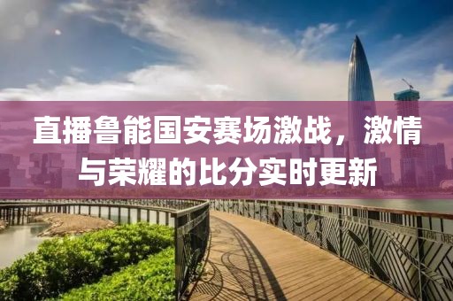 直播鲁能国安赛场激战，激情与荣耀的比分实时更新