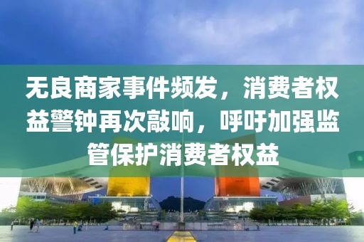 无良商家事件频发，消费者权益警钟再次敲响，呼吁加强监管保护消费者权益