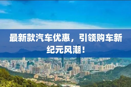 最新款汽车优惠，引领购车新纪元风潮！