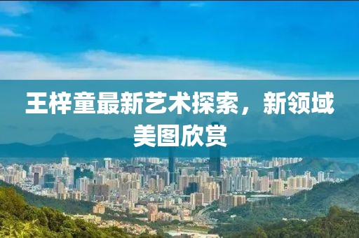 王梓童最新艺术探索，新领域美图欣赏
