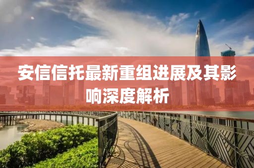 安信信托最新重组进展及其影响深度解析