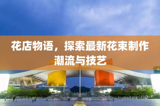花店物语，探索最新花束制作潮流与技艺