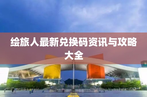 绘旅人最新兑换码资讯与攻略大全