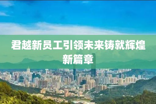 君越新员工引领未来铸就辉煌新篇章
