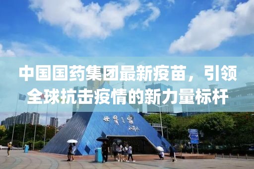 中国国药集团最新疫苗，引领全球抗击疫情的新力量标杆
