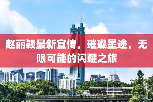 赵丽颖最新宣传，璀璨星途，无限可能的闪耀之旅
