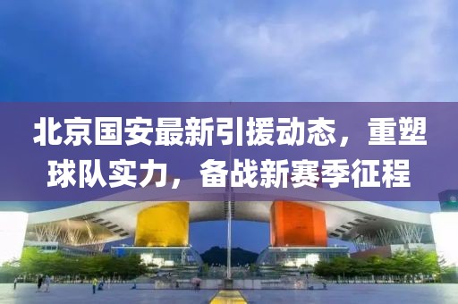 北京国安最新引援动态，重塑球队实力，备战新赛季征程