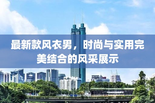 最新款风衣男，时尚与实用完美结合的风采展示