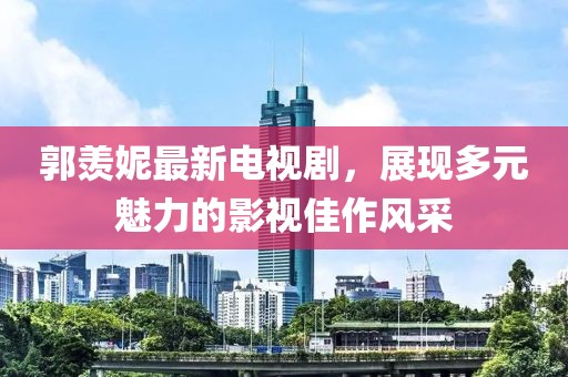 郭羡妮最新电视剧，展现多元魅力的影视佳作风采