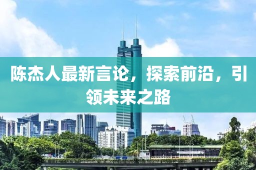 陈杰人最新言论，探索前沿，引领未来之路