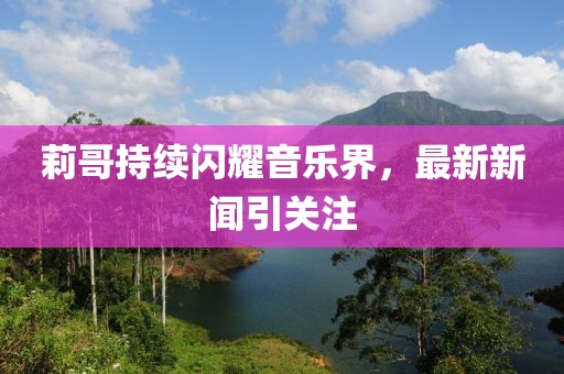 莉哥持续闪耀音乐界，最新新闻引关注