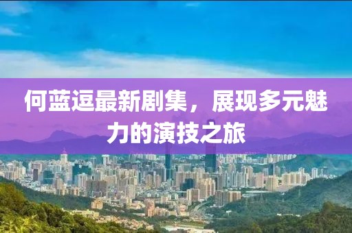 何蓝逗最新剧集，展现多元魅力的演技之旅
