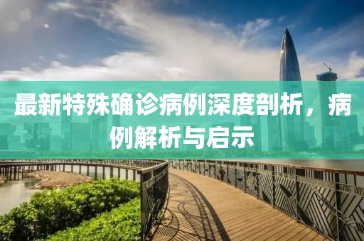 最新特殊确诊病例深度剖析，病例解析与启示