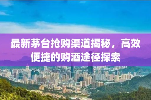 最新茅台抢购渠道揭秘，高效便捷的购酒途径探索