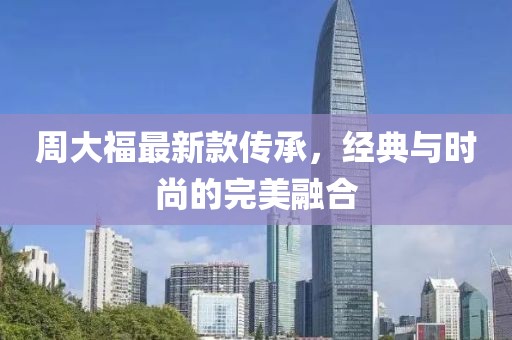 周大福最新款传承，经典与时尚的完美融合