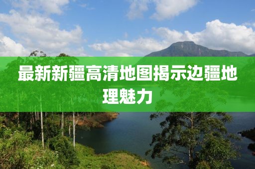 最新新疆高清地图揭示边疆地理魅力