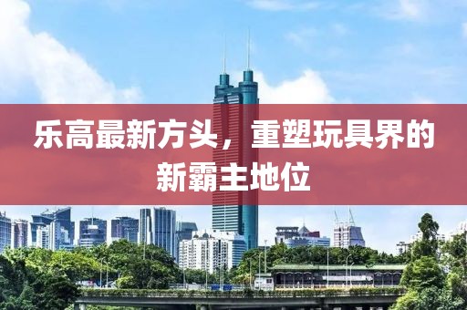 乐高最新方头，重塑玩具界的新霸主地位