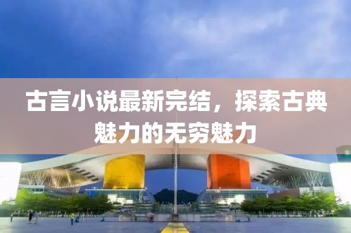 古言小说最新完结，探索古典魅力的无穷魅力
