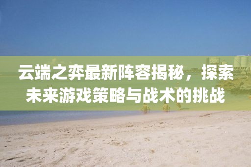 云端之弈最新阵容揭秘，探索未来游戏策略与战术的挑战
