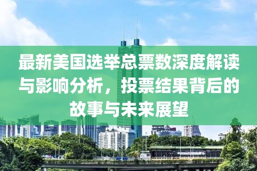 最新美国选举总票数深度解读与影响分析，投票结果背后的故事与未来展望