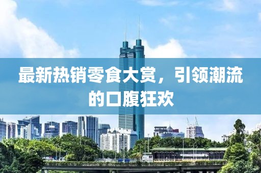 最新热销零食大赏，引领潮流的口腹狂欢