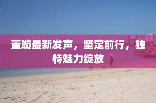 董璇最新发声，坚定前行，独特魅力绽放