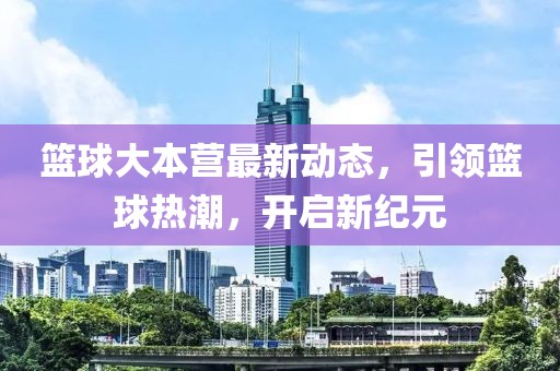 篮球大本营最新动态，引领篮球热潮，开启新纪元