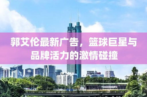 郭艾伦最新广告，篮球巨星与品牌活力的激情碰撞