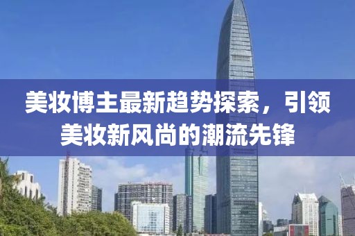 美妆博主最新趋势探索，引领美妆新风尚的潮流先锋