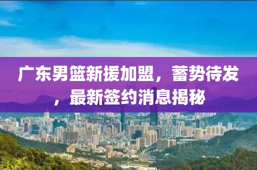 广东男篮新援加盟，蓄势待发，最新签约消息揭秘