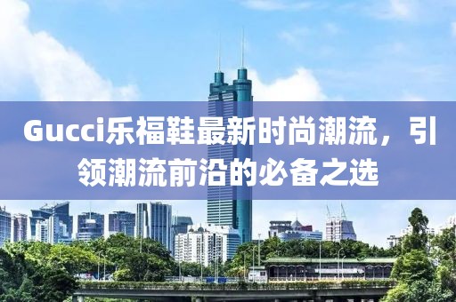 Gucci乐福鞋最新时尚潮流，引领潮流前沿的必备之选